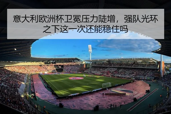 意大利欧洲杯卫冕压力陡增，强队光环之下这一次还能稳住吗