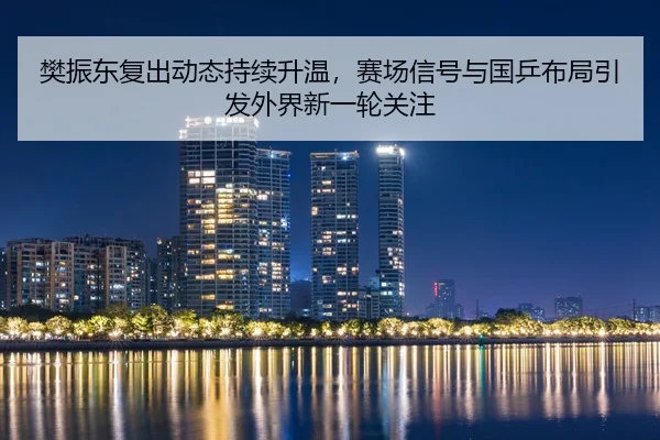 樊振东复出动态持续升温，赛场信号与国乒布局引发外界新一轮关注